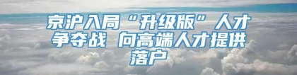 京沪入局“升级版”人才争夺战 向高端人才提供落户