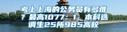 考上上海的公务员有多难？最高1077：1，本科选调生25所985高校