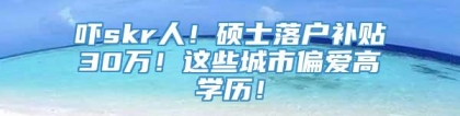 吓skr人！硕士落户补贴30万！这些城市偏爱高学历！