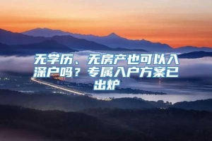 无学历、无房产也可以入深户吗？专属入户方案已出炉