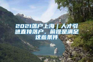 2021落户上海｜人才引进直接落户，前提是满足这些条件