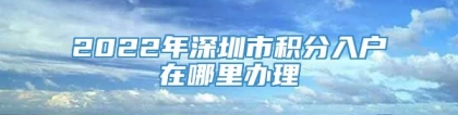 2022年深圳市积分入户在哪里办理