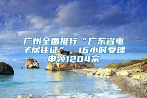 广州全面推行“广东省电子居住证”，16小时受理申领1204宗