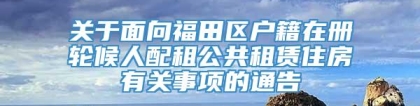 关于面向福田区户籍在册轮候人配租公共租赁住房有关事项的通告