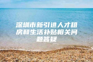 深圳市新引进人才租房和生活补贴相关问题答疑