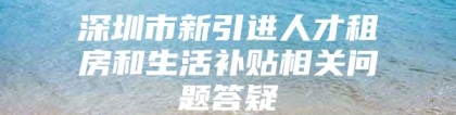 深圳市新引进人才租房和生活补贴相关问题答疑