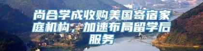 尚合学成收购美国寄宿家庭机构，加速布局留学后服务