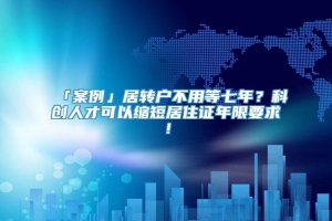 「案例」居转户不用等七年？科创人才可以缩短居住证年限要求！