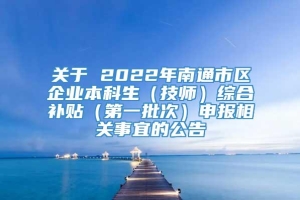 关于 2022年南通市区企业本科生（技师）综合补贴（第一批次）申报相关事宜的公告