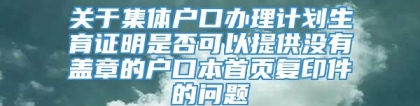 关于集体户口办理计划生育证明是否可以提供没有盖章的户口本首页复印件的问题