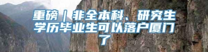 重磅｜非全本科、研究生学历毕业生可以落户厦门了