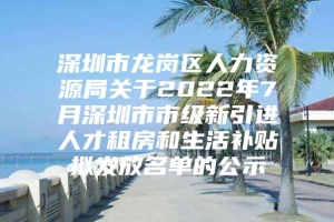 深圳市龙岗区人力资源局关于2022年7月深圳市市级新引进人才租房和生活补贴拟发放名单的公示