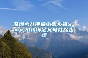 深圳少儿医保缴费步骤&小孩绑定父母社保步骤