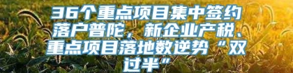 36个重点项目集中签约落户普陀，新企业产税、重点项目落地数逆势“双过半”