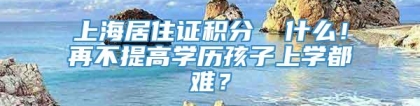 上海居住证积分▕ 什么！再不提高学历孩子上学都难？