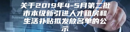 关于2019年4-5月第二批市本级新引进人才租房和生活补贴拟发放名单的公示