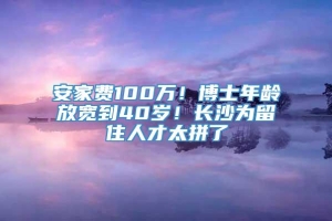 安家费100万！博士年龄放宽到40岁！长沙为留住人才太拼了