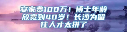 安家费100万！博士年龄放宽到40岁！长沙为留住人才太拼了