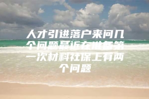 人才引进落户来问几个问题最近在准备第一次材料社保上有两个问题