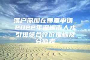 落户深圳在哪里申请_2022年深圳市人才引进综合评价指标及分值表