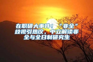 在职研大事件！“非全”歧视引热议，中立解读非全与全日制研究生