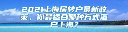 2021上海居转户最新政策，你最适合哪种方式落户上海？