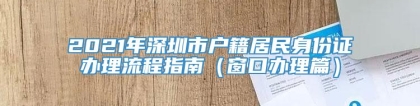 2021年深圳市户籍居民身份证办理流程指南（窗口办理篇）