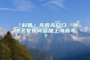 「科普」无房无户口，外地子女如何参加上海高考？