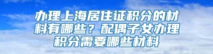 办理上海居住证积分的材料有哪些？配偶子女办理积分需要哪些材料