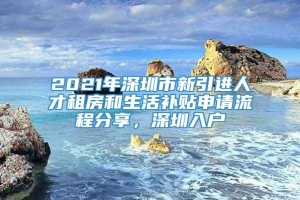 2021年深圳市新引进人才租房和生活补贴申请流程分享，深圳入户