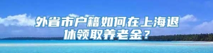 外省市户籍如何在上海退休领取养老金？