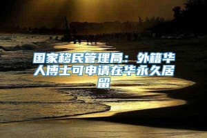 国家移民管理局：外籍华人博士可申请在华永久居留