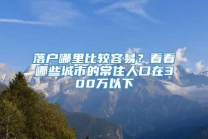 落户哪里比较容易？看看哪些城市的常住人口在300万以下