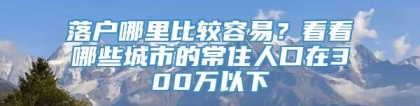 落户哪里比较容易？看看哪些城市的常住人口在300万以下