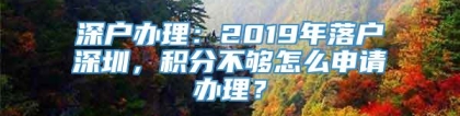 深户办理：2019年落户深圳，积分不够怎么申请办理？