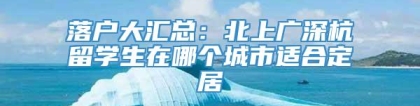 落户大汇总：北上广深杭留学生在哪个城市适合定居