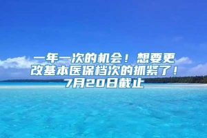 一年一次的机会！想要更改基本医保档次的抓紧了！7月20日截止