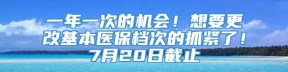 一年一次的机会！想要更改基本医保档次的抓紧了！7月20日截止