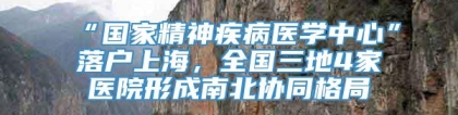 “国家精神疾病医学中心”落户上海，全国三地4家医院形成南北协同格局