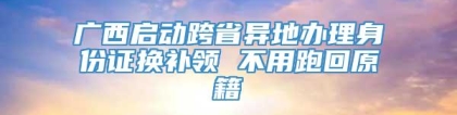 广西启动跨省异地办理身份证换补领 不用跑回原籍