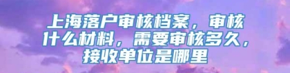 上海落户审核档案，审核什么材料，需要审核多久，接收单位是哪里