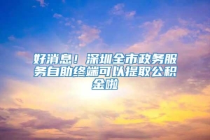 好消息！深圳全市政务服务自助终端可以提取公积金啦