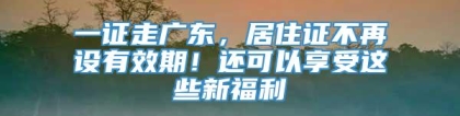 一证走广东，居住证不再设有效期！还可以享受这些新福利