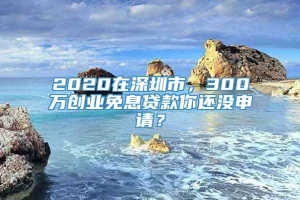 2020在深圳市，300万创业免息贷款你还没申请？