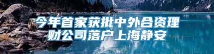 今年首家获批中外合资理财公司落户上海静安