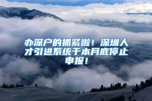 办深户的抓紧啦！深圳人才引进系统于本月底停止申报！