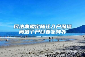 民法典规定随迁入户深圳离婚了户口要怎样办