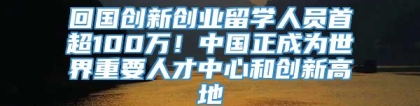 回国创新创业留学人员首超100万！中国正成为世界重要人才中心和创新高地