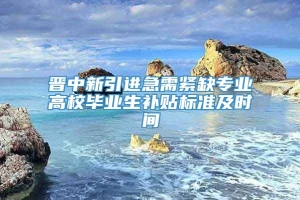 晋中新引进急需紧缺专业高校毕业生补贴标准及时间