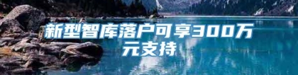 新型智库落户可享300万元支持